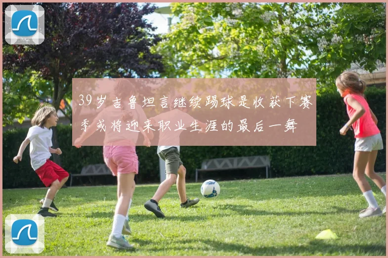 39岁吉鲁坦言继续踢球是收获下赛季或将迎来职业生涯的最后一舞