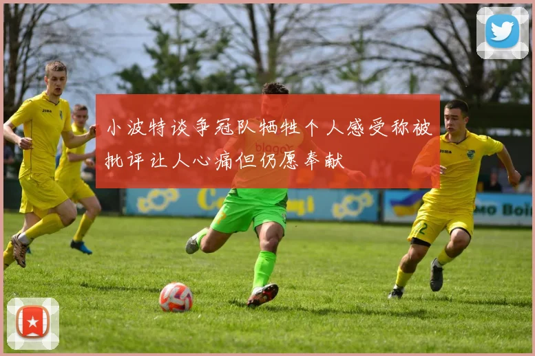 小波特谈争冠队牺牲个人感受称被批评让人心痛但仍愿奉献