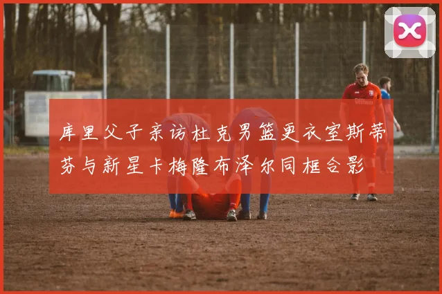 库里父子亲访杜克男篮更衣室斯蒂芬与新星卡梅隆布泽尔同框合影