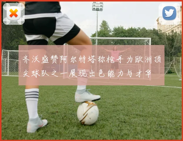 齐沃盛赞阿尔特塔称枪手为欧洲顶尖球队之一展现出色能力与才华