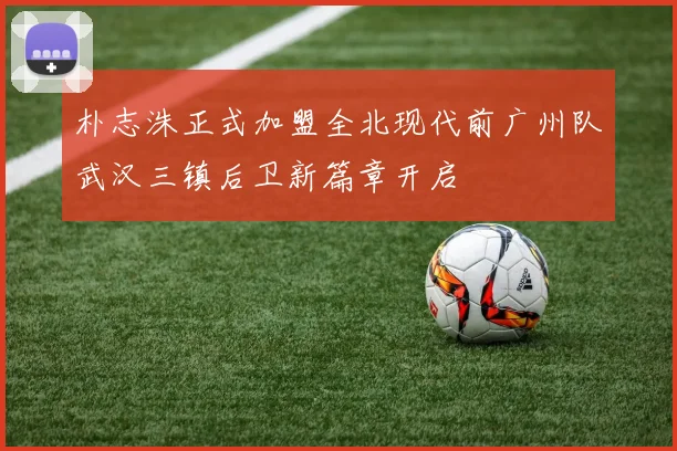朴志洙正式加盟全北现代前广州队武汉三镇后卫新篇章开启