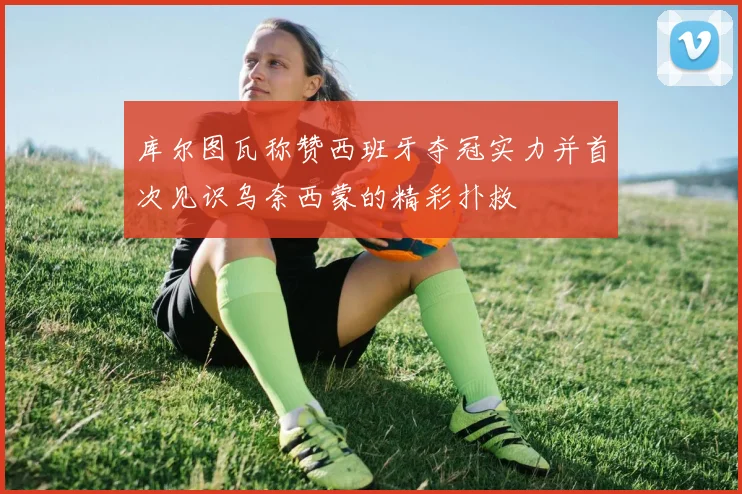 库尔图瓦称赞西班牙夺冠实力并首次见识乌奈西蒙的精彩扑救
