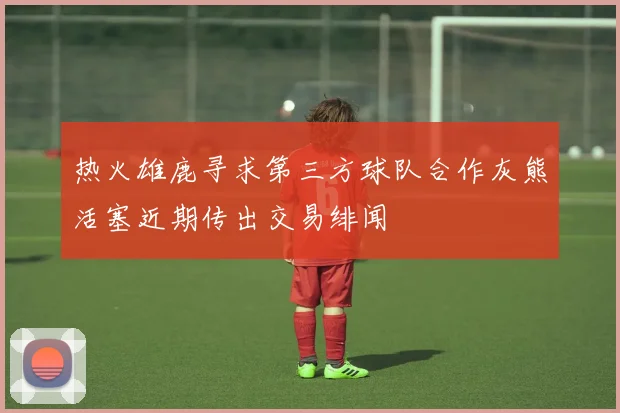 热火雄鹿寻求第三方球队合作灰熊活塞近期传出交易绯闻