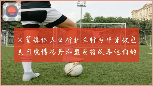 火箭媒体人分析杜兰特与申京被包夹困境博格丹加盟或将改善他们的进攻空间
