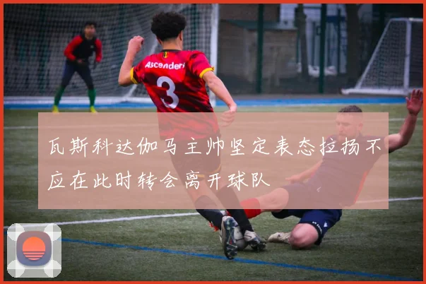 瓦斯科达伽马主帅坚定表态拉扬不应在此时转会离开球队