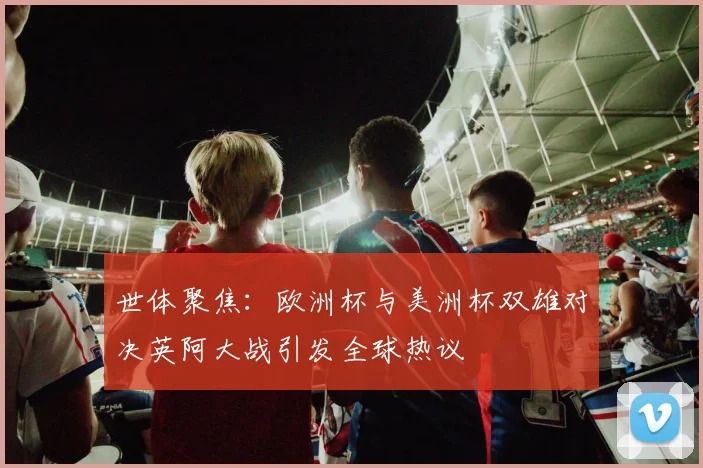世体聚焦：欧洲杯与美洲杯双雄对决英阿大战引发全球热议