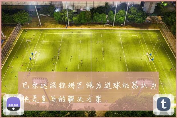 巴尔达诺称姆巴佩为进球机器认为他是皇马的解决方案