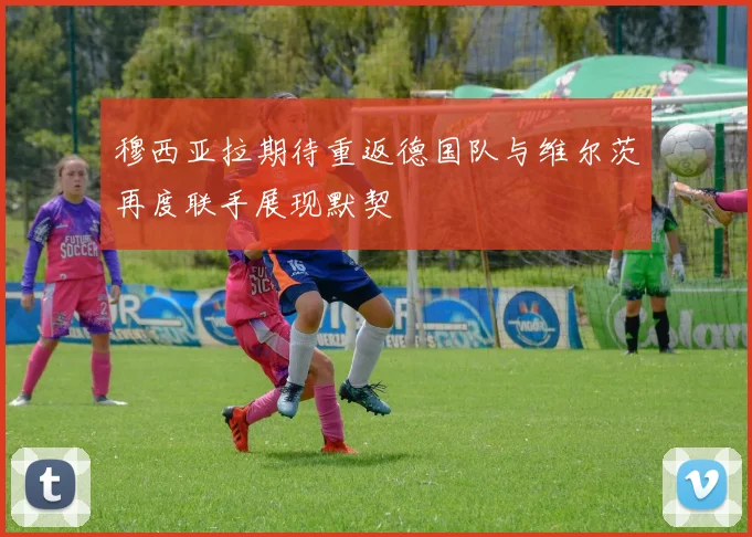 穆西亚拉期待重返德国队与维尔茨再度联手展现默契