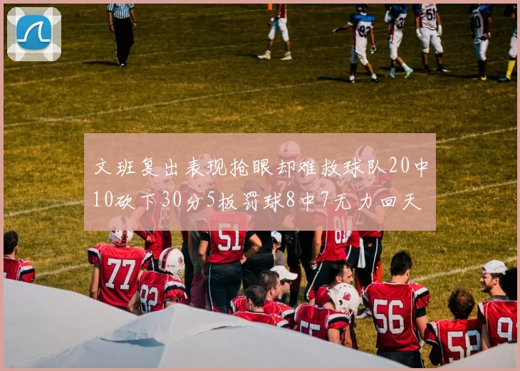 文班复出表现抢眼却难救球队20中10砍下30分5板罚球8中7无力回天