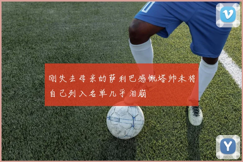 刚失去母亲的萨利巴感慨塔帅未将自己列入名单几乎泪崩