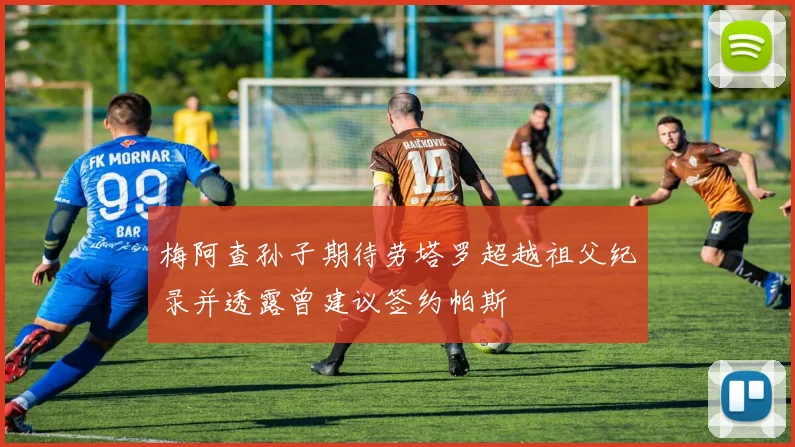 梅阿查孙子期待劳塔罗超越祖父纪录并透露曾建议签约帕斯