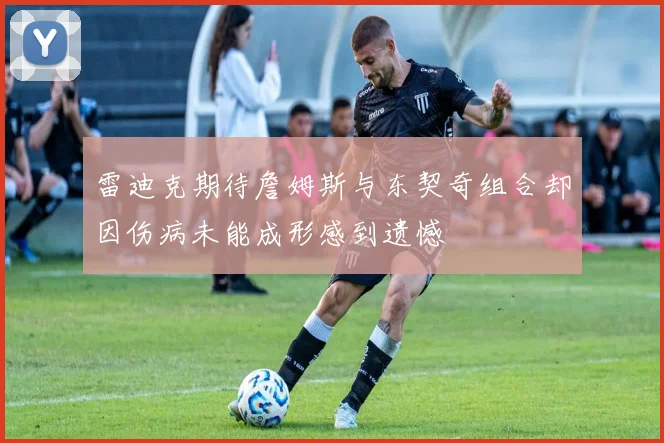 雷迪克期待詹姆斯与东契奇组合却因伤病未能成形感到遗憾