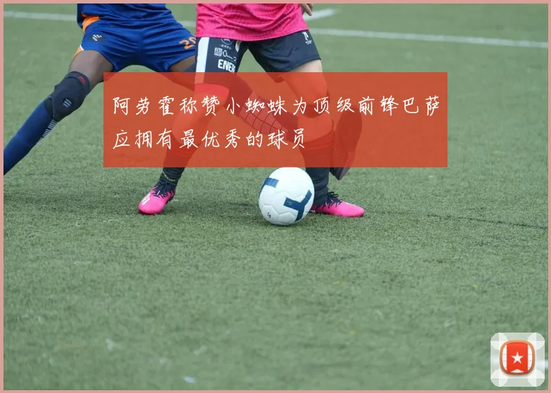 阿劳霍称赞小蜘蛛为顶级前锋巴萨应拥有最优秀的球员