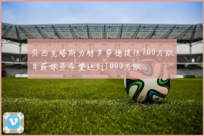 贝西克塔斯为特罗萨德提供700万欧年薪球员希望达到1000万欧