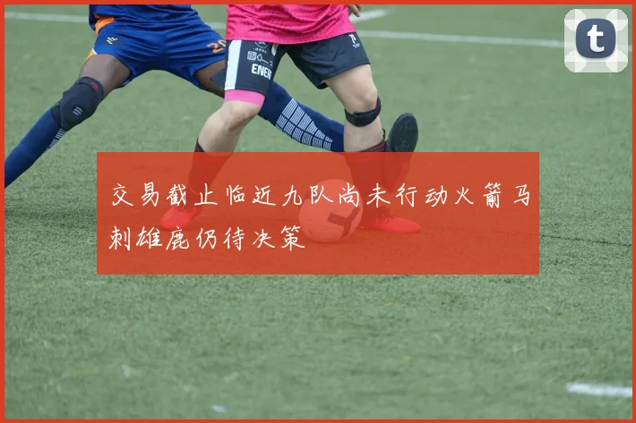 交易截止临近九队尚未行动火箭马刺雄鹿仍待决策