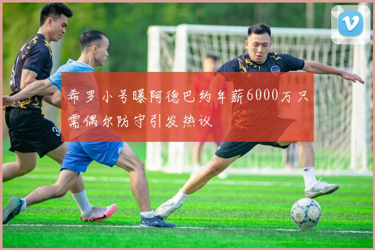 希罗小号曝阿德巴约年薪6000万只需偶尔防守引发热议