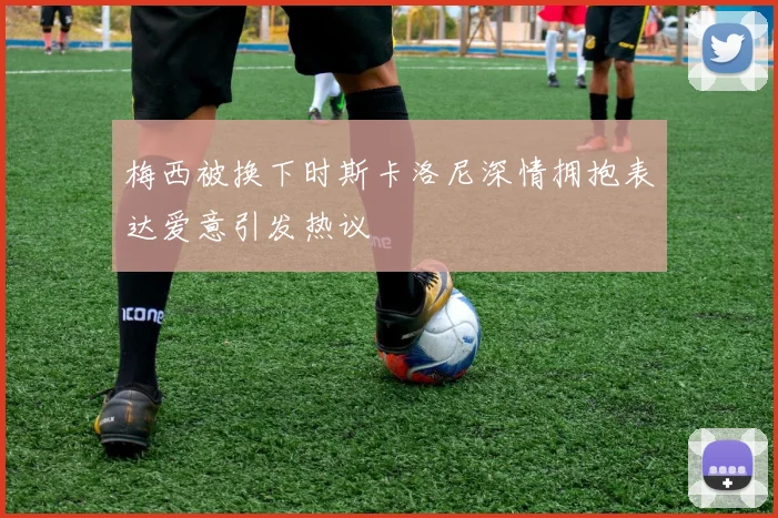 梅西被换下时斯卡洛尼深情拥抱表达爱意引发热议