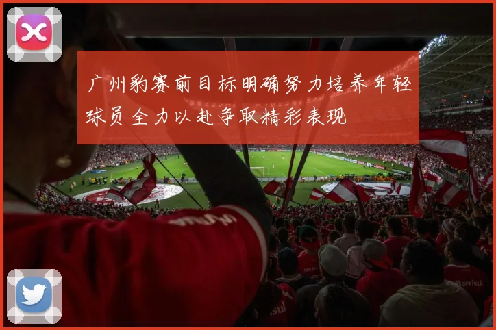 广州豹赛前目标明确努力培养年轻球员全力以赴争取精彩表现